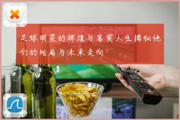 足球明星的辉煌与落寞人生揭秘他们的结局与未来走向