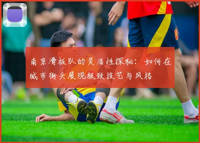 南京滑板队的灵活性探秘：如何在城市街头展现极致技艺与风格