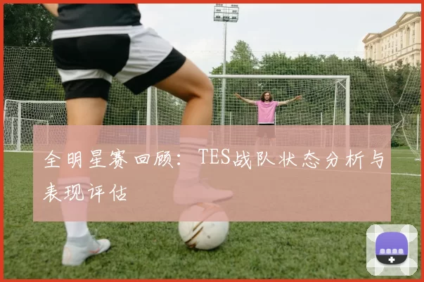 全明星赛回顾：TES战队状态分析与表现评估