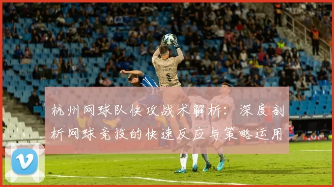 杭州网球队快攻战术解析：深度剖析网球竞技的快速反应与策略运用